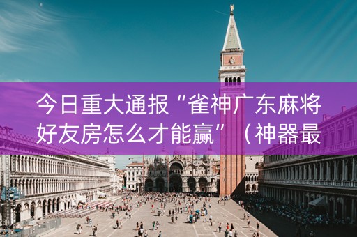 今日重大通报“雀神广东麻将好友房怎么才能赢”（神器最新免费)