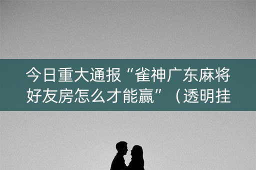 今日重大通报“雀神广东麻将好友房怎么才能赢”（透明挂辅助器)