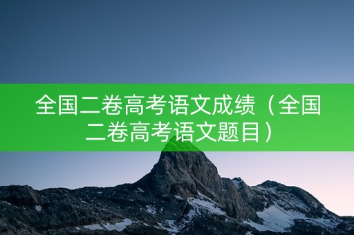全国二卷高考语文成绩（全国二卷高考语文题目）