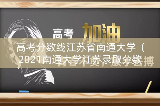 高考分数线江苏省南通大学（2021南通大学江苏录取分数线）