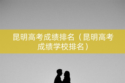 昆明高考成绩排名（昆明高考成绩学校排名）