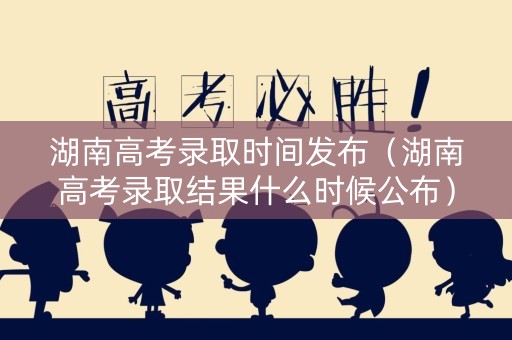 湖南高考录取时间发布（湖南高考录取结果什么时候公布）