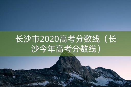 长沙市2020高考分数线（长沙今年高考分数线）
