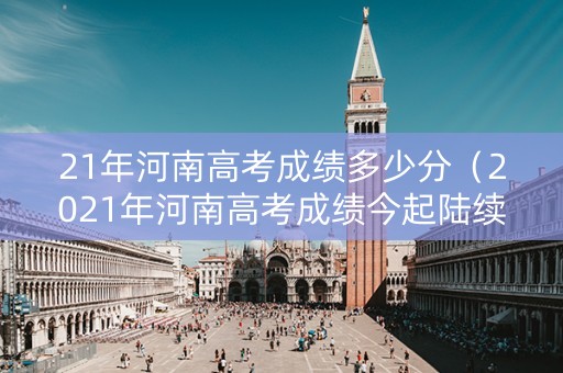 21年河南高考成绩多少分（2021年河南高考成绩今起陆续公布）