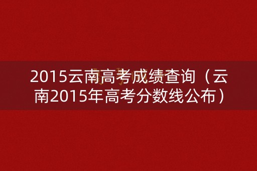 2015云南高考成绩查询（云南2015年高考分数线公布）