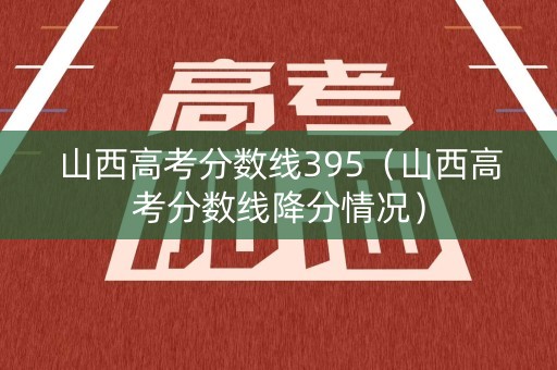 山西高考分数线395（山西高考分数线降分情况）