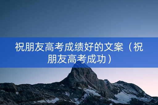 祝朋友高考成绩好的文案（祝朋友高考成功）
