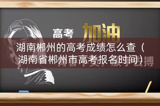 湖南郴州的高考成绩怎么查（湖南省郴州市高考报名时间）
