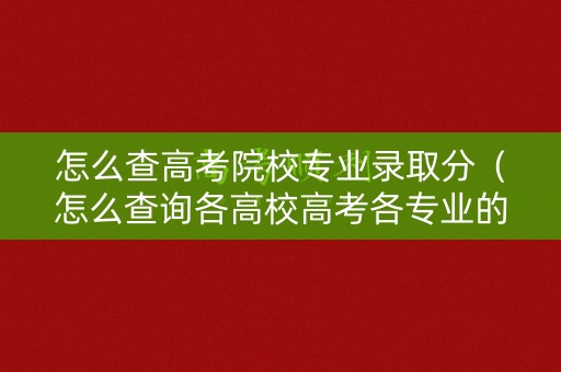 怎么查高考院校专业录取分（怎么查询各高校高考各专业的录取分数）