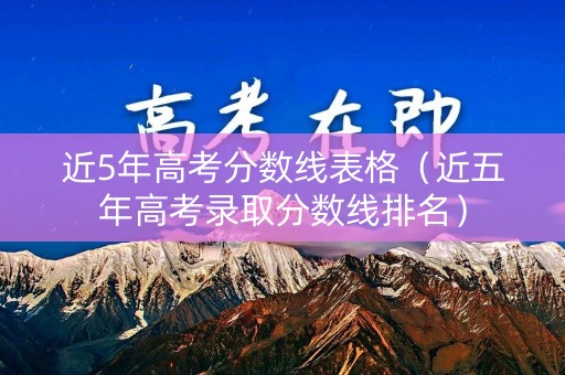 近5年高考分数线表格（近五年高考录取分数线排名）