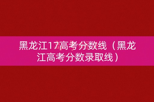 黑龙江17高考分数线（黑龙江高考分数录取线）