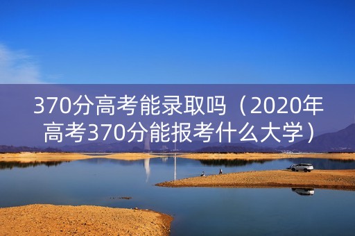 370分高考能录取吗（2020年高考370分能报考什么大学）