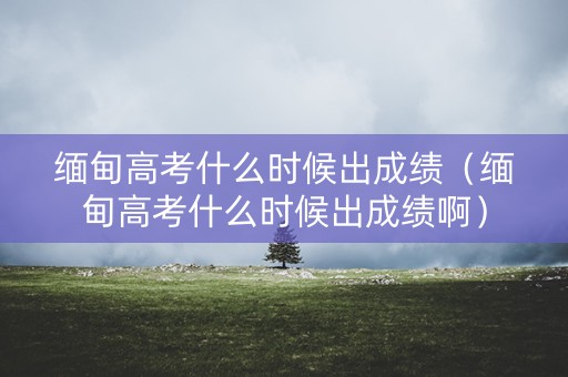 缅甸高考什么时候出成绩（缅甸高考什么时候出成绩啊）