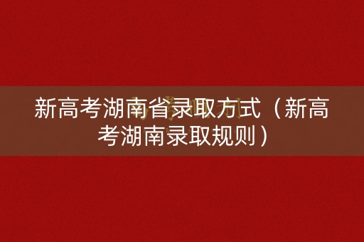 新高考湖南省录取方式（新高考湖南录取规则）