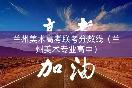 兰州美术高考联考分数线（兰州美术专业高中）