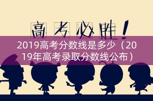 2019高考分数线是多少（2019年高考录取分数线公布）