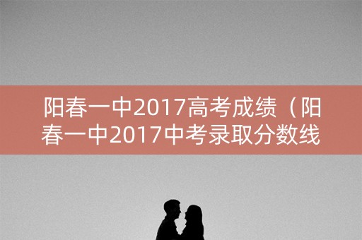 阳春一中2017高考成绩（阳春一中2017中考录取分数线）