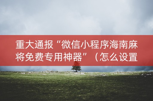重大通报“微信小程序海南麻将免费专用神器”（怎么设置能有好牌)