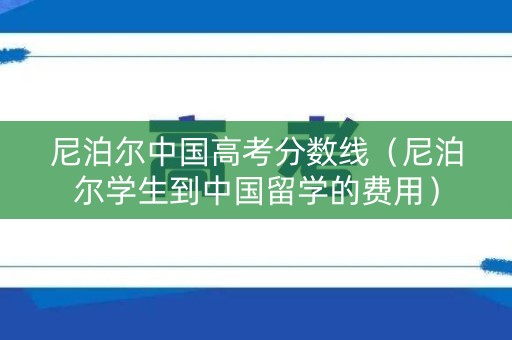 尼泊尔中国高考分数线（尼泊尔学生到中国留学的费用）
