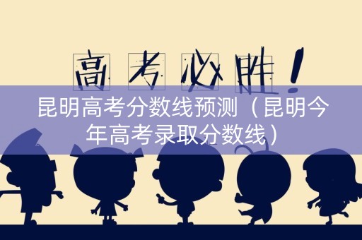 昆明高考分数线预测（昆明今年高考录取分数线）