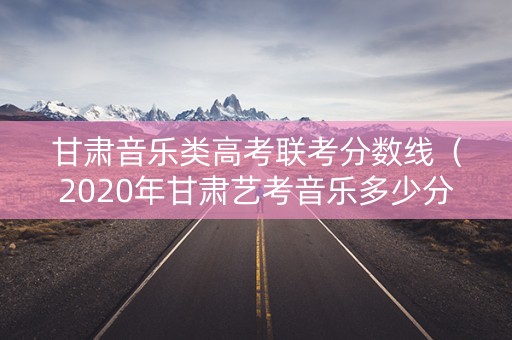 甘肃音乐类高考联考分数线（2020年甘肃艺考音乐多少分过本科线）