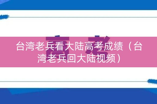 台湾老兵看大陆高考成绩（台湾老兵回大陆视频）