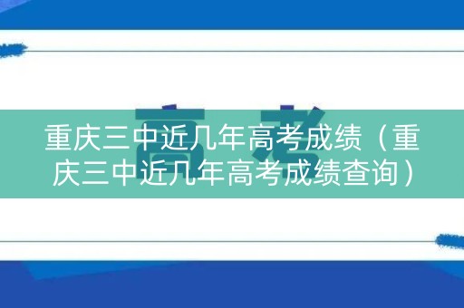 重庆三中近几年高考成绩（重庆三中近几年高考成绩查询）