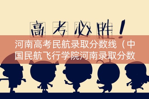 河南高考民航录取分数线（中国民航飞行学院河南录取分数线）
