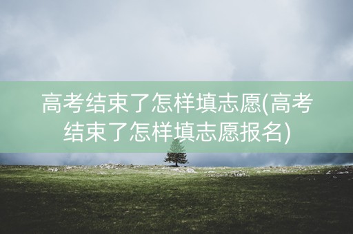 高考结束了怎样填志愿(高考结束了怎样填志愿报名)