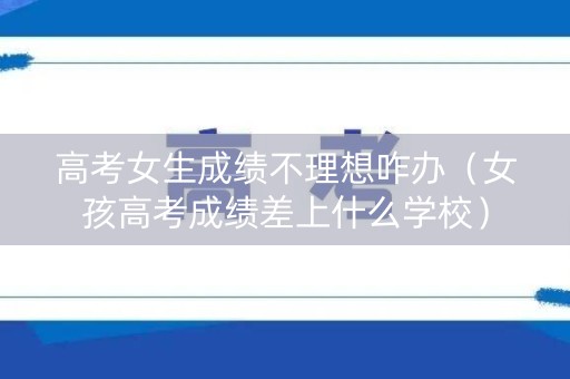 高考女生成绩不理想咋办（女孩高考成绩差上什么学校）