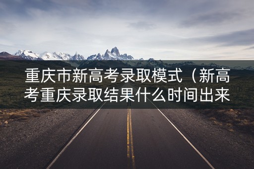 重庆市新高考录取模式（新高考重庆录取结果什么时间出来）