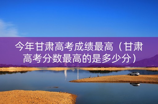 今年甘肃高考成绩最高（甘肃高考分数最高的是多少分）