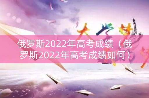 俄罗斯2022年高考成绩（俄罗斯2022年高考成绩如何）