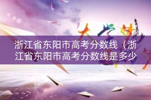 浙江省东阳市高考分数线（浙江省东阳市高考分数线是多少）