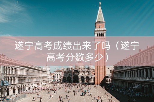 遂宁高考成绩出来了吗（遂宁高考分数多少）