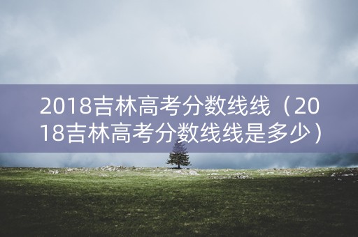 2018吉林高考分数线线（2018吉林高考分数线线是多少）