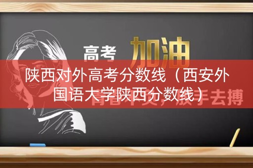 陕西对外高考分数线（西安外国语大学陕西分数线）