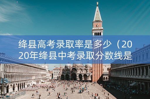 绛县高考录取率是多少（2020年绛县中考录取分数线是多少）