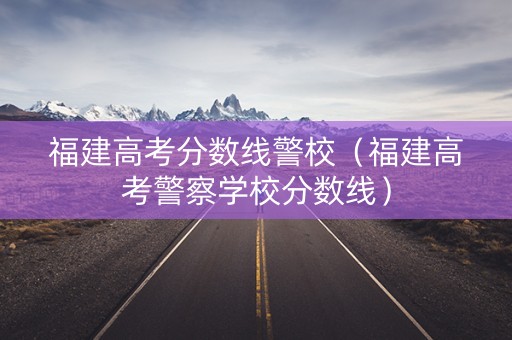 福建高考分数线警校（福建高考警察学校分数线）