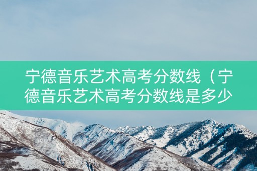 宁德音乐艺术高考分数线（宁德音乐艺术高考分数线是多少）