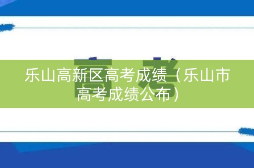 乐山高新区高考成绩（乐山市高考成绩公布）
