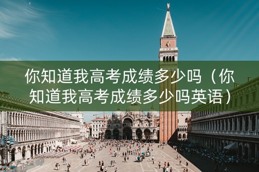 你知道我高考成绩多少吗（你知道我高考成绩多少吗英语）