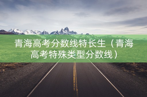 青海高考分数线特长生（青海高考特殊类型分数线）