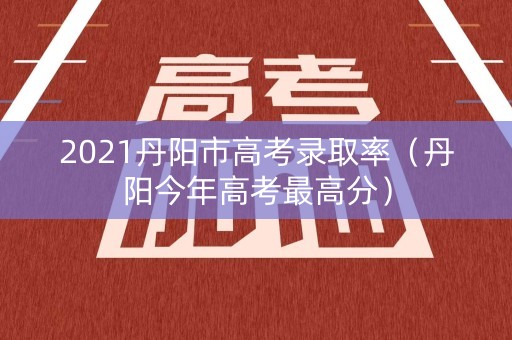 2021丹阳市高考录取率（丹阳今年高考最高分）