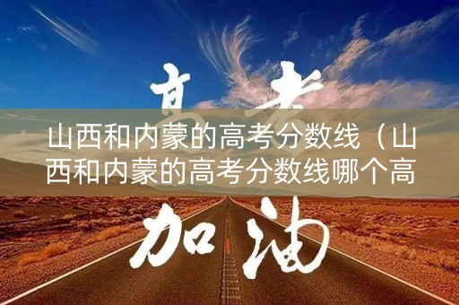 山西和内蒙的高考分数线（山西和内蒙的高考分数线哪个高）