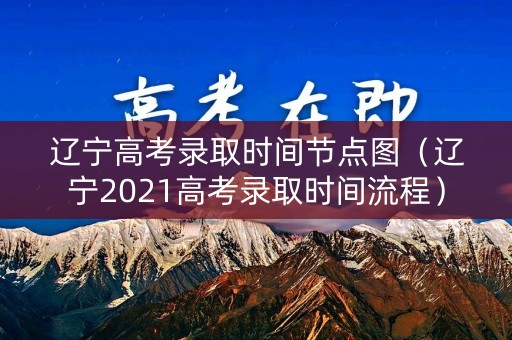 辽宁高考录取时间节点图（辽宁2021高考录取时间流程）