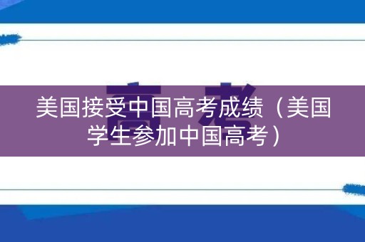 美国接受中国高考成绩（美国学生参加中国高考）
