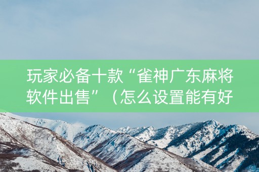 玩家必备十款“雀神广东麻将软件出售”（怎么设置能有好牌)