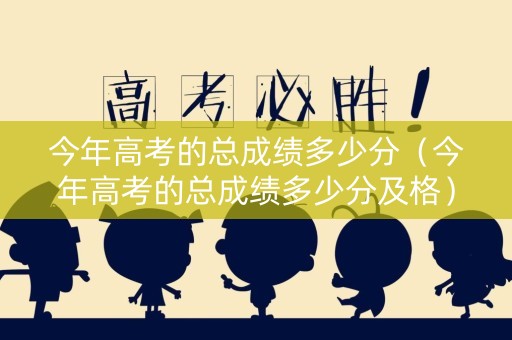 今年高考的总成绩多少分（今年高考的总成绩多少分及格）