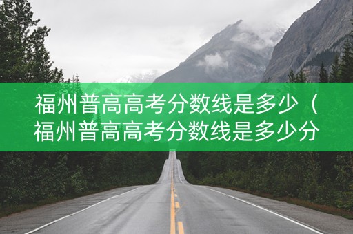 福州普高高考分数线是多少（福州普高高考分数线是多少分）